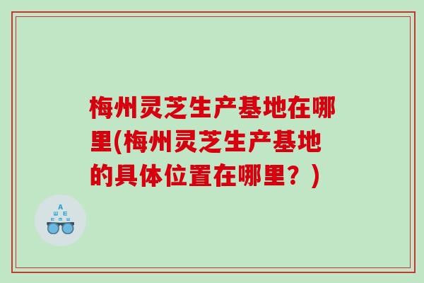 梅州灵芝生产基地在哪里(梅州灵芝生产基地的具体位置在哪里？)