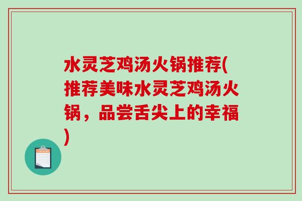 水灵芝鸡汤火锅推荐(推荐美味水灵芝鸡汤火锅,品尝舌尖上的幸福) 水灵芝鸡汤火锅推荐(推荐美味水灵芝鸡汤火锅,品尝舌尖上的幸福)