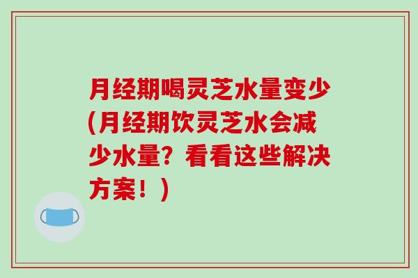 期喝灵芝水量变少(期饮灵芝水会减少水量？看看这些解决方案！)