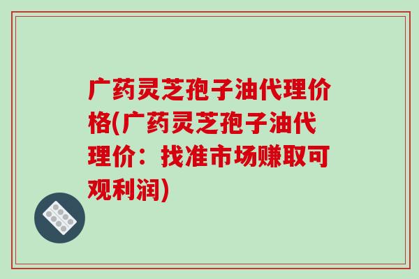 广药灵芝孢子油代理价格(广药灵芝孢子油代理价：找准市场赚取可观利润)
