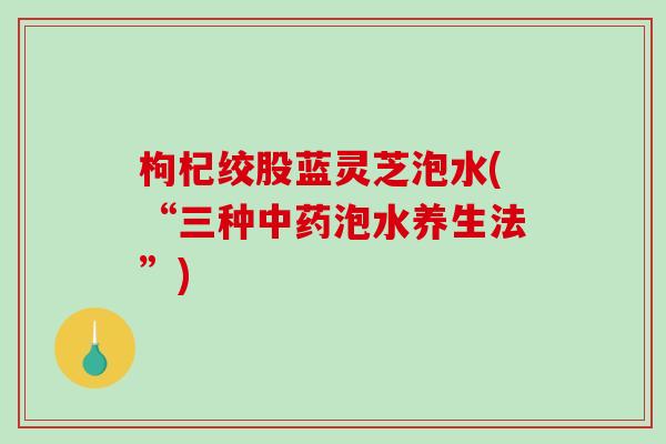 枸杞绞股蓝灵芝泡水(“三种泡水养生法”) 枸杞绞股蓝灵芝泡水(“三种泡水养生法”)
