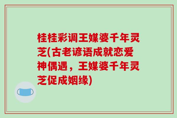 桂桂彩调王媒婆千年灵芝(古老谚语成就恋爱神偶遇,王媒婆千年灵芝促成姻缘) 桂桂彩调王媒婆千年灵芝(古老谚语成就恋爱神偶遇,王媒婆千年灵芝促成姻缘)