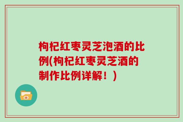 枸杞红枣灵芝泡酒的比例(枸杞红枣灵芝酒的制作比例详解！)
