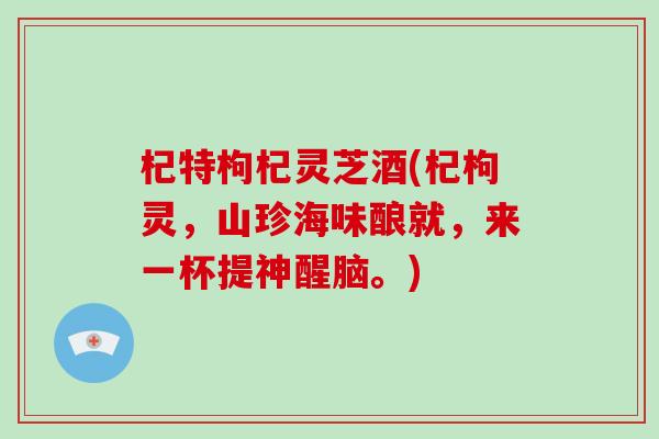 杞特枸杞灵芝酒(杞枸灵，山珍海味酿就，来一杯提神醒脑。)