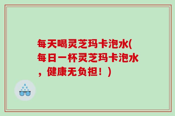每天喝灵芝玛卡泡水(每日一杯灵芝玛卡泡水，健康无负担！)