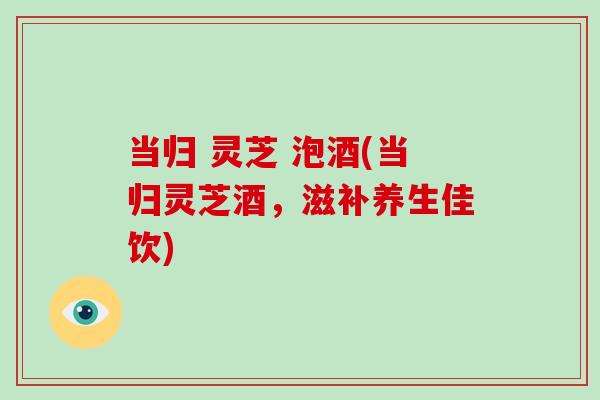 当归 灵芝 泡酒(当归灵芝酒，滋补养生佳饮)