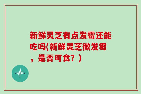新鲜灵芝有点发霉还能吃吗(新鲜灵芝微发霉，是否可食？)