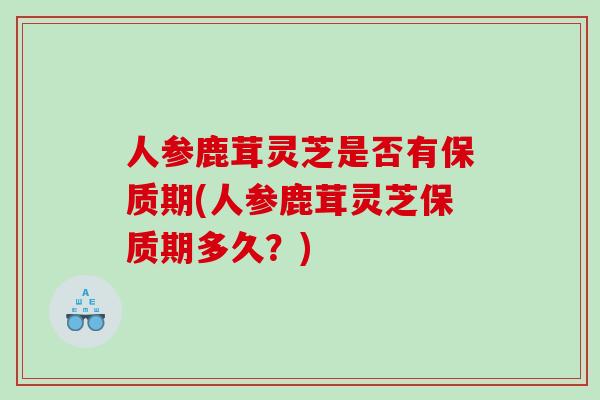 人参鹿茸灵芝是否有保质期(人参鹿茸灵芝保质期多久？)