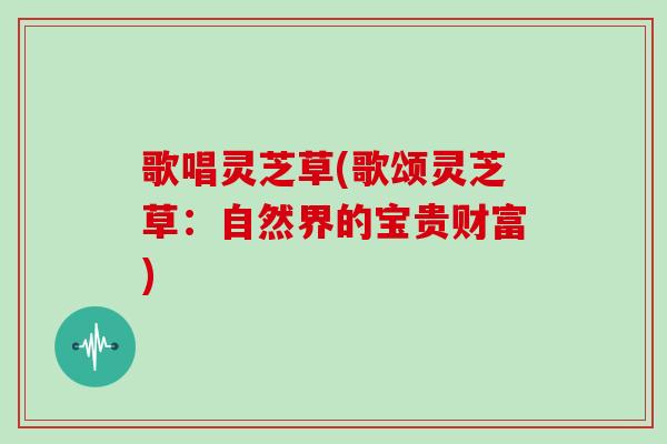 歌唱灵芝草(歌颂灵芝草:自然界的宝贵财富) 歌唱灵芝草(歌颂灵芝草:自然界的宝贵财富)
