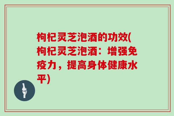 枸杞灵芝泡酒的功效(枸杞灵芝泡酒：增强免疫力，提高身体健康水平)