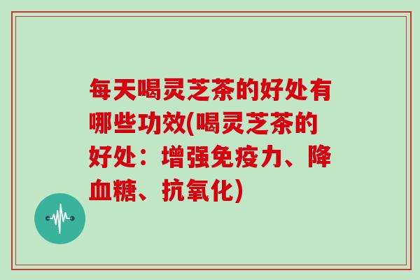 每天喝灵芝茶的好处有哪些功效(喝灵芝茶的好处：增强免疫力、降、)