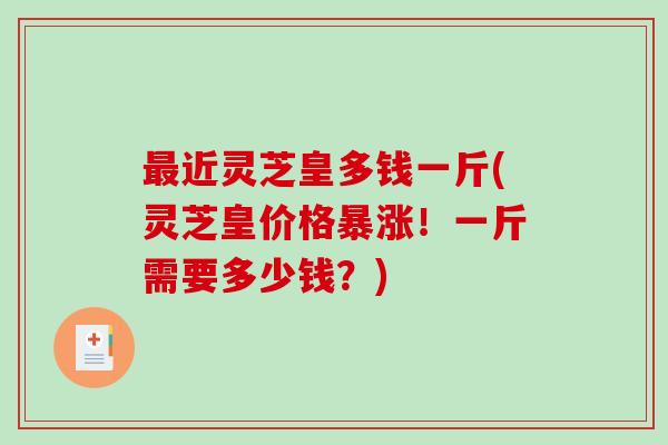 近灵芝皇多钱一斤(灵芝皇价格暴涨！一斤需要多少钱？)