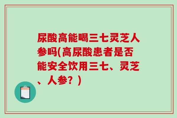 尿酸高能喝三七灵芝人参吗(高尿酸患者是否能安全饮用三七、灵芝、人参?) 尿酸高能喝三七灵芝人参吗(高尿酸患者是否能安全饮用三七、灵芝、人参?)