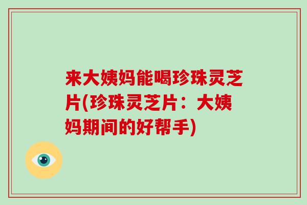 来大姨妈能喝珍珠灵芝片(珍珠灵芝片：大姨妈期间的好帮手)