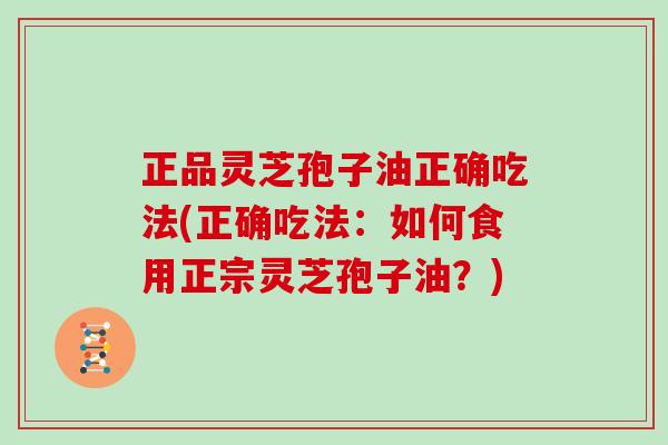 正品灵芝孢子油正确吃法(正确吃法：如何食用正宗灵芝孢子油？)