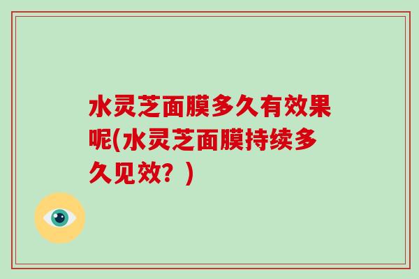 水灵芝面膜多久有效果呢(水灵芝面膜持续多久见效?) 水灵芝面膜多久有效果呢(水灵芝面膜持续多久见效?)