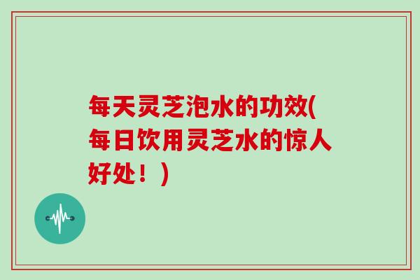 每天灵芝泡水的功效(每日饮用灵芝水的惊人好处!) 每天灵芝泡水的功效(每日饮用灵芝水的惊人好处!)