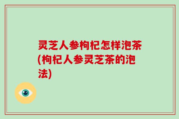 灵芝人参枸杞怎样泡茶(枸杞人参灵芝茶的泡法)