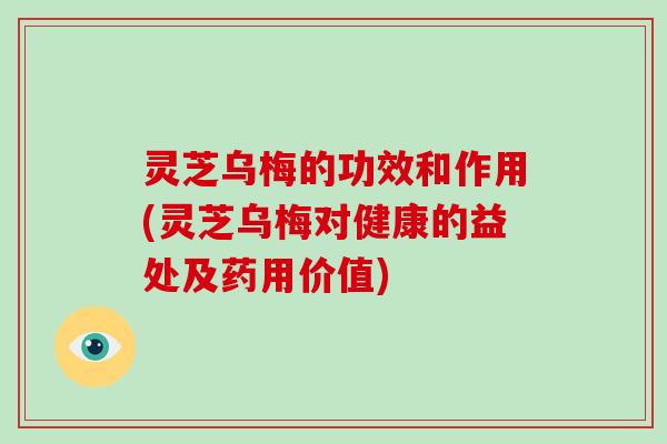 灵芝乌梅的功效和作用(灵芝乌梅对健康的益处及药用价值)