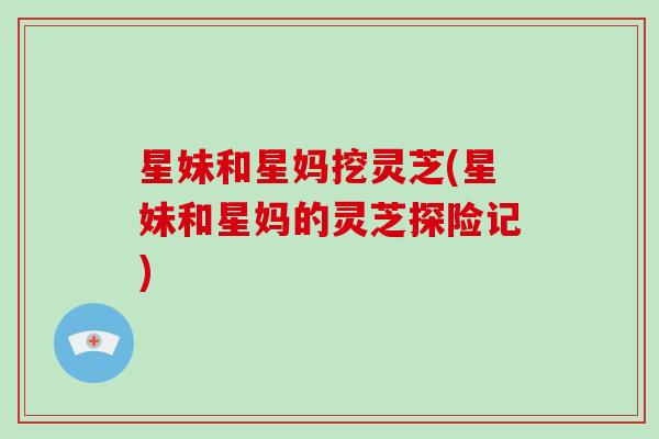 星妹和星妈挖灵芝(星妹和星妈的灵芝探险记) 星妹和星妈挖灵芝(星妹和星妈的灵芝探险记)