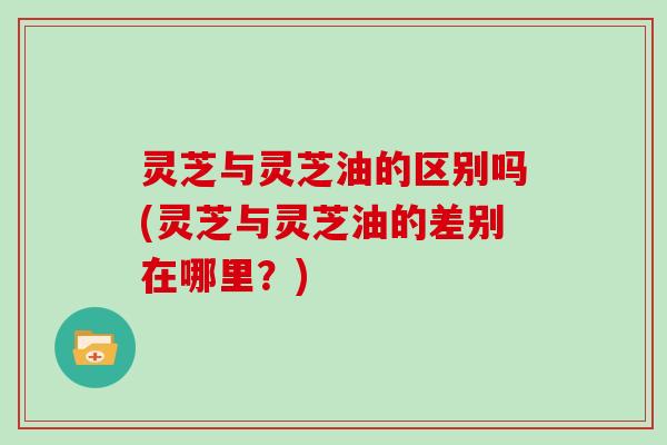 灵芝与灵芝油的区别吗(灵芝与灵芝油的差别在哪里？)