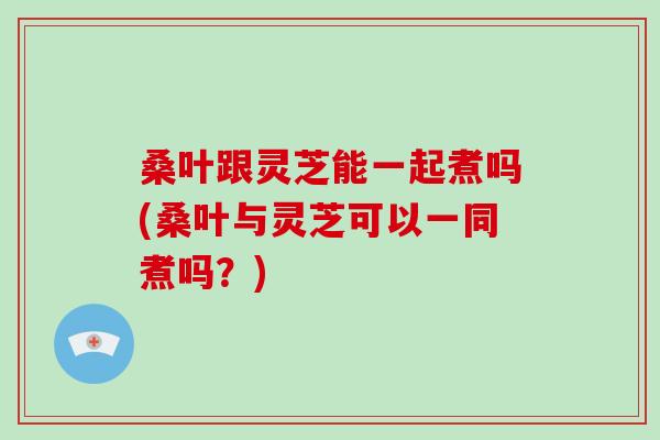 桑叶跟灵芝能一起煮吗(桑叶与灵芝可以一同煮吗?) 桑叶跟灵芝能一起煮吗(桑叶与灵芝可以一同煮吗?)