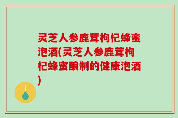 灵芝人参鹿茸枸杞蜂蜜泡酒(灵芝人参鹿茸枸杞蜂蜜酿制的健康泡酒)