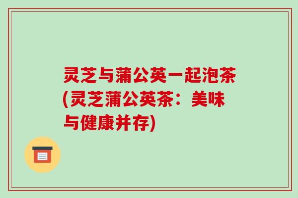 灵芝与蒲公英一起泡茶(灵芝蒲公英茶:美味与健康并存) 灵芝与蒲公英一起泡茶(灵芝蒲公英茶:美味与健康并存)