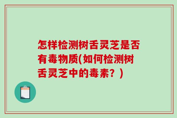 怎样检测树舌灵芝是否有毒物质(如何检测树舌灵芝中的毒素?) 怎样检测树舌灵芝是否有毒物质(如何检测树舌灵芝中的毒素?)