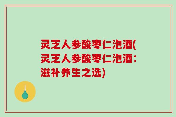 灵芝人参酸枣仁泡酒(灵芝人参酸枣仁泡酒:滋补养生之选) 灵芝人参酸枣仁泡酒(灵芝人参酸枣仁泡酒:滋补养生之选)
