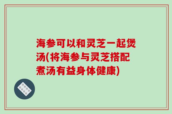 海参可以和灵芝一起煲汤(将海参与灵芝搭配煮汤有益身体健康)