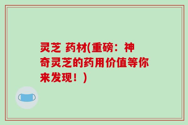 灵芝 药材(重磅:神奇灵芝的药用价值等你来发现!) 灵芝 药材(重磅:神奇灵芝的药用价值等你来发现!)