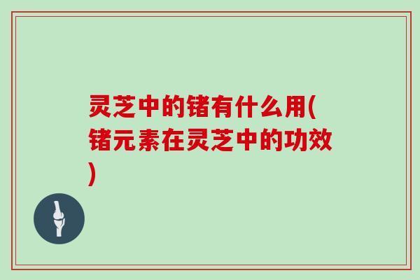 灵芝中的锗有什么用(锗元素在灵芝中的功效) 灵芝中的锗有什么用(锗元素在灵芝中的功效)
