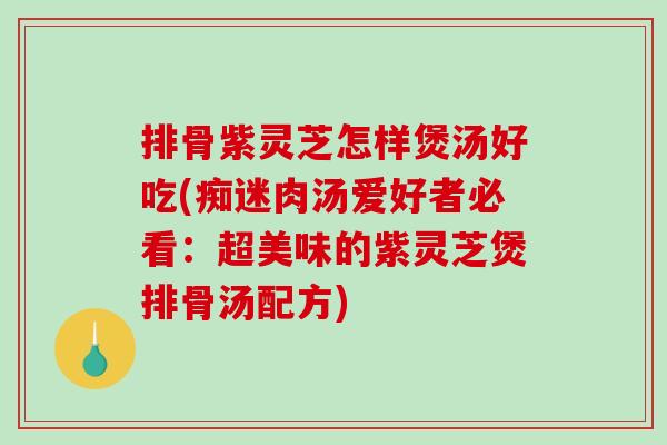 排骨紫灵芝怎样煲汤好吃(痴迷肉汤爱好者必看：超美味的紫灵芝煲排骨汤配方)