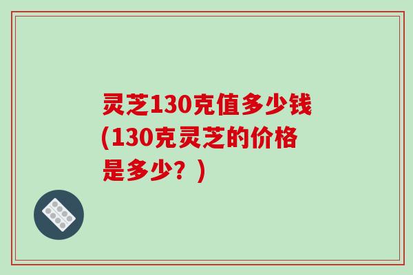 灵芝130克值多少钱(130克灵芝的价格是多少?) 灵芝130克值多少钱(130克灵芝的价格是多少?)