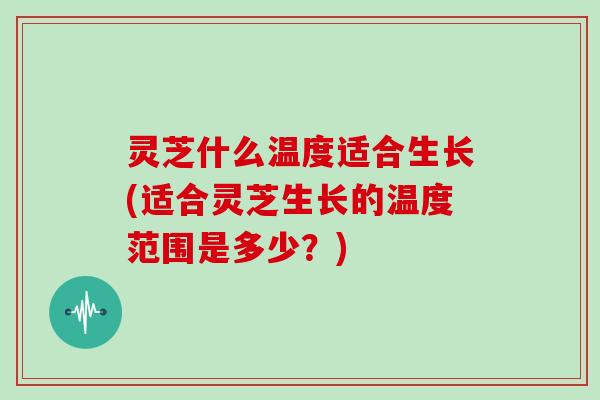 灵芝什么温度适合生长(适合灵芝生长的温度范围是多少？)