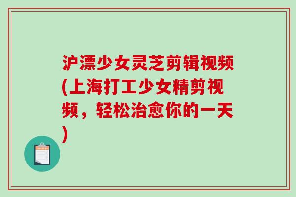 沪漂少女灵芝剪辑视频(上海打工少女精剪视频,轻松愈你的一天) 沪漂少女灵芝剪辑视频(上海打工少女精剪视频,轻松愈你的一天)