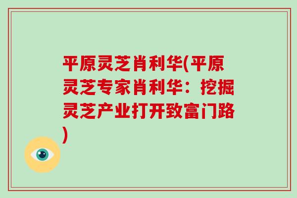 平原灵芝肖利华(平原灵芝专家肖利华:挖掘灵芝产业打开致富门路) 平原灵芝肖利华(平原灵芝专家肖利华:挖掘灵芝产业打开致富门路)