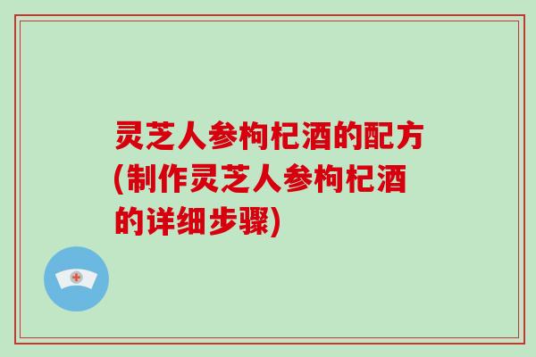 灵芝人参枸杞酒的配方(制作灵芝人参枸杞酒的详细步骤) 灵芝人参枸杞酒的配方(制作灵芝人参枸杞酒的详细步骤)