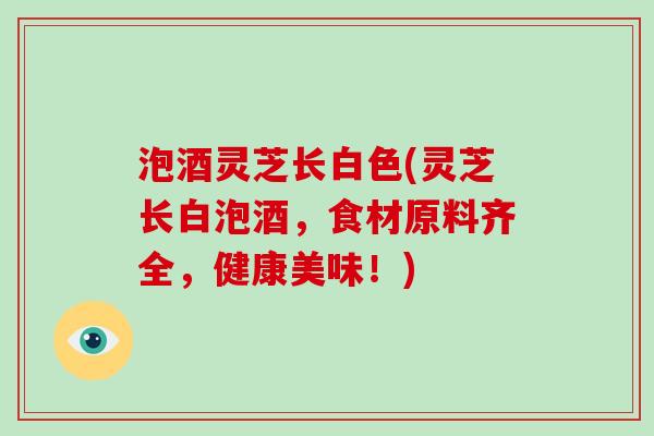 泡酒灵芝长白色(灵芝长白泡酒,食材原料齐全,健康美味!) 泡酒灵芝长白色(灵芝长白泡酒,食材原料齐全,健康美味!)