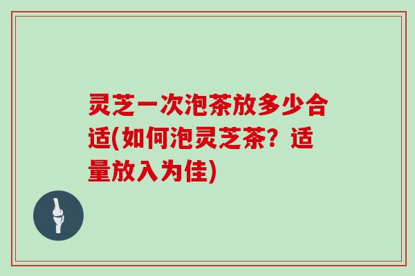 灵芝一次泡茶放多少合适(如何泡灵芝茶？适量放入为佳)