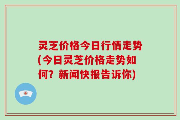 灵芝价格今日行情走势(今日灵芝价格走势如何？新闻快报告诉你)