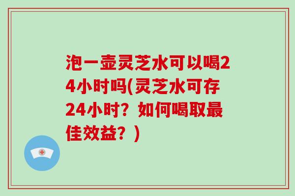 泡一壶灵芝水可以喝24小时吗(灵芝水可存24小时?如何喝取佳效益?) 泡一壶灵芝水可以喝24小时吗(灵芝水可存24小时?如何喝取佳效益?)