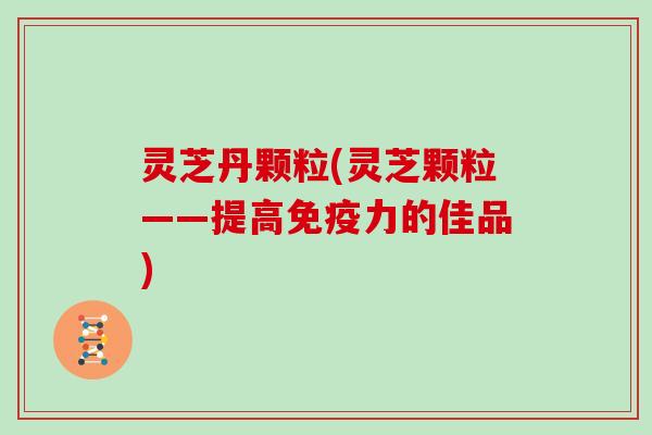 灵芝丹颗粒(灵芝颗粒——提高免疫力的佳品)