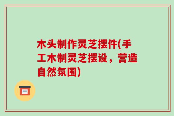 木头制作灵芝摆件(手工木制灵芝摆设,营造自然氛围) 木头制作灵芝摆件(手工木制灵芝摆设,营造自然氛围)