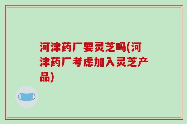 河津药厂要灵芝吗(河津药厂考虑加入灵芝产品)