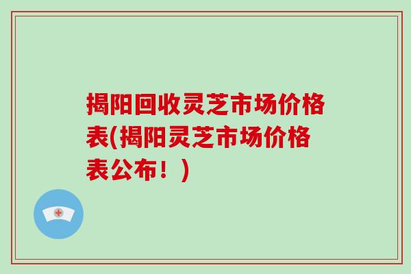 揭阳回收灵芝市场价格表(揭阳灵芝市场价格表公布！)
