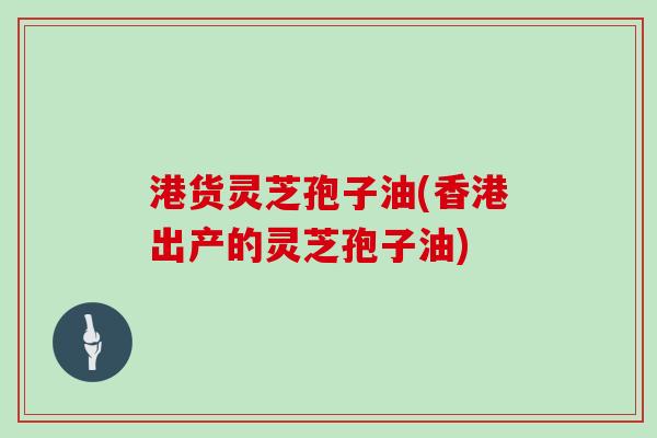 港货灵芝孢子油(香港出产的灵芝孢子油)