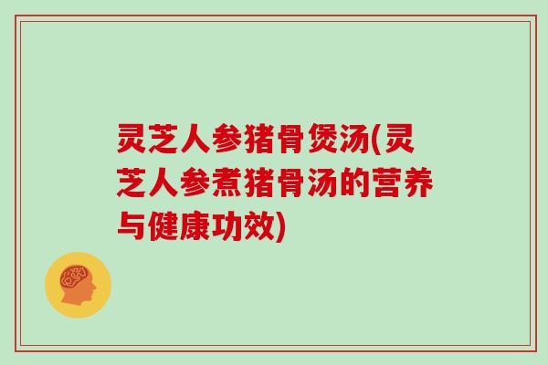 灵芝人参猪骨煲汤(灵芝人参煮猪骨汤的营养与健康功效)