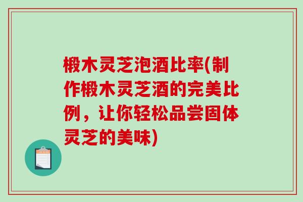 椴木灵芝泡酒比率(制作椴木灵芝酒的完美比例，让你轻松品尝固体灵芝的美味)